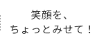 笑顔を、ちょっとみせて！