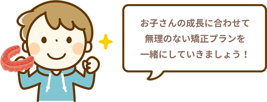 お子さんの成長に合わせて無理のない矯正プランを一緒にしていきましょう！